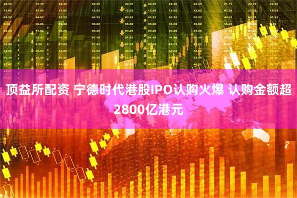 顶益所配资 宁德时代港股IPO认购火爆 认购金额超2800亿港元