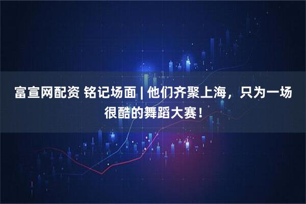 富宣网配资 铭记场面 | 他们齐聚上海，只为一场很酷的舞蹈大赛！