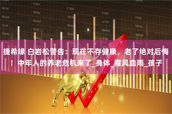 捷希缘 白岩松警告：现在不存健康，老了绝对后悔！中年人的养老危机来了_身体_腥风血雨_孩子