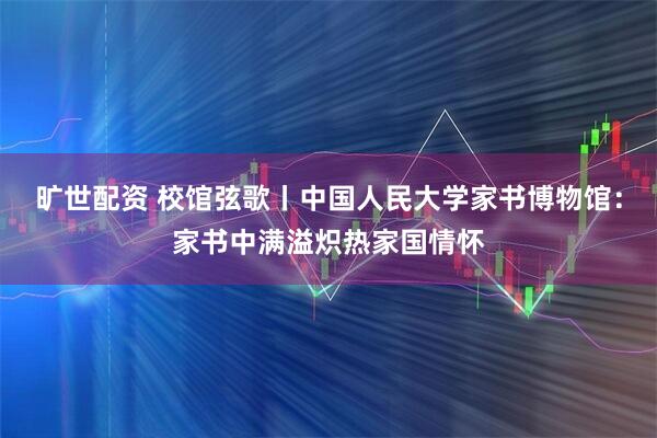 旷世配资 校馆弦歌丨中国人民大学家书博物馆：家书中满溢炽热家国情怀