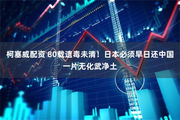 柯塞威配资 80载遗毒未清！日本必须早日还中国一片无化武净土