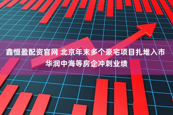 鑫恒盈配资官网 北京年末多个豪宅项目扎堆入市 华润中海等房企冲刺业绩